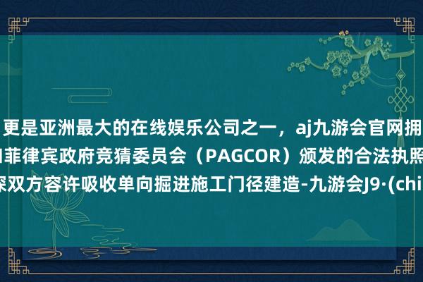 更是亚洲最大的在线娱乐公司之一，aj九游会官网拥有欧洲马耳他（MGA）和菲律宾政府竞猜委员会（PAGCOR）颁发的合法执照。港深双方容许吸收单向掘进施工门径建造-九游会J9·(china)官方网站-真人游戏第一品牌