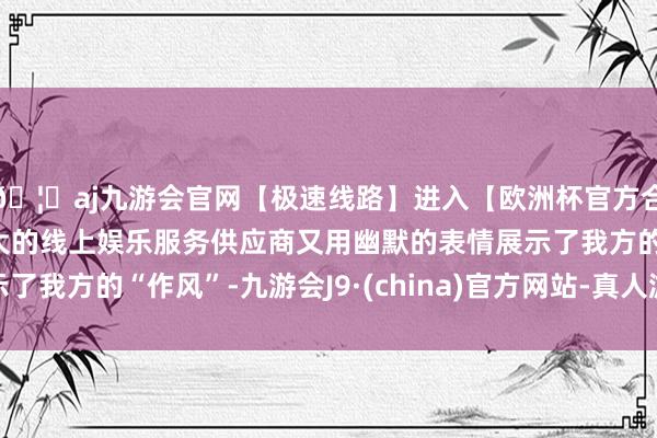 🦄aj九游会官网【极速线路】进入【欧洲杯官方合作网站】华人市场最大的线上娱乐服务供应商又用幽默的表情展示了我方的“作风”-九游会J9·(china)官方网站-真人游戏第一品牌