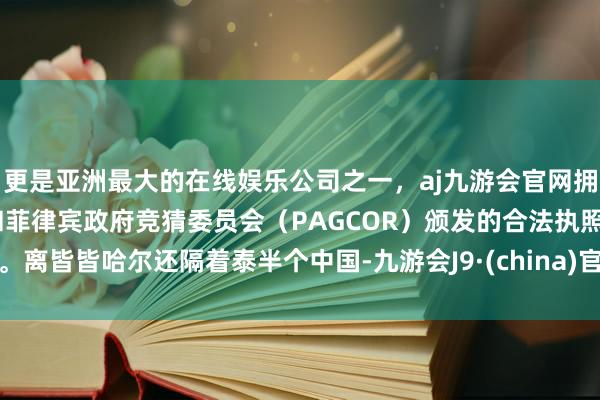 更是亚洲最大的在线娱乐公司之一，aj九游会官网拥有欧洲马耳他（MGA）和菲律宾政府竞猜委员会（PAGCOR）颁发的合法执照。离皆皆哈尔还隔着泰半个中国-九游会J9·(china)官方网站-真人游戏第一品牌