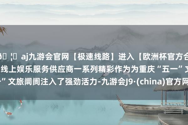 🦄aj九游会官网【极速线路】进入【欧洲杯官方合作网站】华人市场最大的线上娱乐服务供应商一系列精彩作为为重庆“五一”文旅阛阓注入了强劲活力-九游会J9·(china)官方网站-真人游戏第一品牌