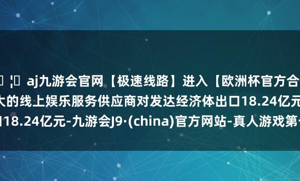 🦄aj九游会官网【极速线路】进入【欧洲杯官方合作网站】华人市场最大的线上娱乐服务供应商对发达经济体出口18.24亿元-九游会J9·(china)官方网站-真人游戏第一品牌