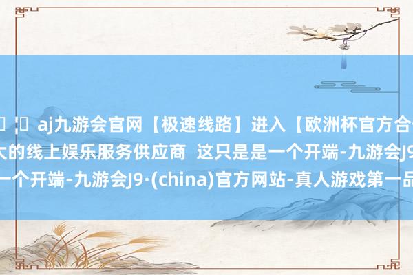 🦄aj九游会官网【极速线路】进入【欧洲杯官方合作网站】华人市场最大的线上娱乐服务供应商  这只是是一个开端-九游会J9·(china)官方网站-真人游戏第一品牌