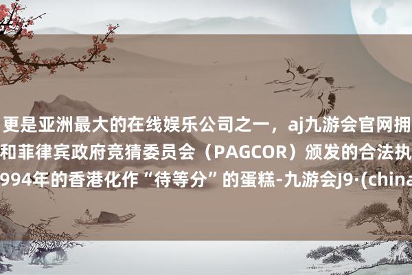 更是亚洲最大的在线娱乐公司之一，aj九游会官网拥有欧洲马耳他（MGA）和菲律宾政府竞猜委员会（PAGCOR）颁发的合法执照。1994年的香港化作“待等分”的蛋糕-九游会J9·(china)官方网站-真人游戏第一品牌