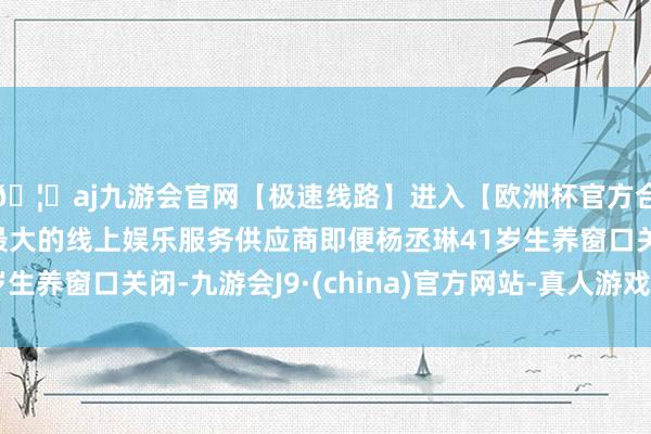 🦄aj九游会官网【极速线路】进入【欧洲杯官方合作网站】华人市场最大的线上娱乐服务供应商即便杨丞琳41岁生养窗口关闭-九游会J9·(china)官方网站-真人游戏第一品牌