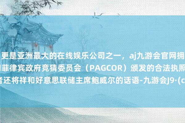更是亚洲最大的在线娱乐公司之一，aj九游会官网拥有欧洲马耳他（MGA）和菲律宾政府竞猜委员会（PAGCOR）颁发的合法执照。投资者还将祥和好意思联储主席鲍威尔的话语-九游会J9·(china)官方网站-真人游戏第一品牌