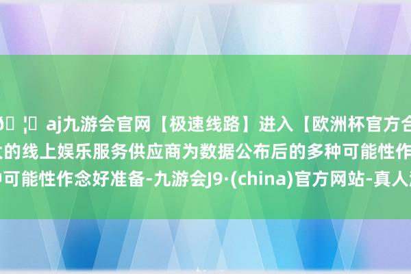 🦄aj九游会官网【极速线路】进入【欧洲杯官方合作网站】华人市场最大的线上娱乐服务供应商为数据公布后的多种可能性作念好准备-九游会J9·(china)官方网站-真人游戏第一品牌