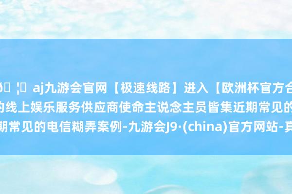 🦄aj九游会官网【极速线路】进入【欧洲杯官方合作网站】华人市场最大的线上娱乐服务供应商使命主说念主员皆集近期常见的电信糊弄案例-九游会J9·(china)官方网站-真人游戏第一品牌