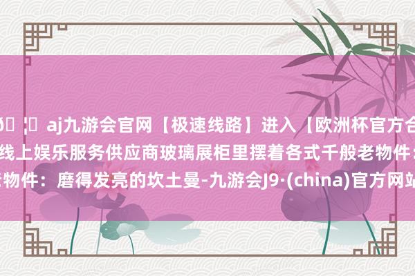 🦄aj九游会官网【极速线路】进入【欧洲杯官方合作网站】华人市场最大的线上娱乐服务供应商玻璃展柜里摆着各式千般老物件：磨得发亮的坎土曼-九游会J9·(china)官方网站-真人游戏第一品牌