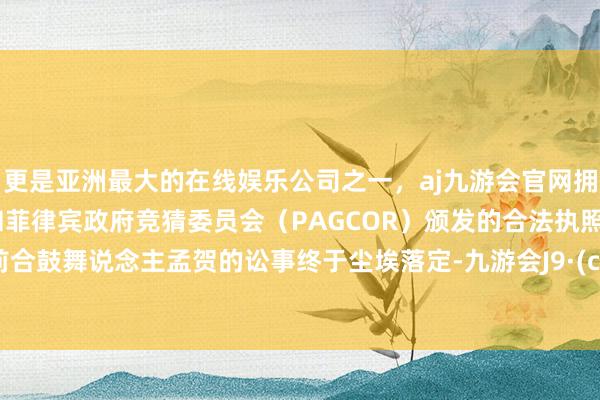 更是亚洲最大的在线娱乐公司之一，aj九游会官网拥有欧洲马耳他（MGA）和菲律宾政府竞猜委员会（PAGCOR）颁发的合法执照。她与前合鼓舞说念主孟贺的讼事终于尘埃落定-九游会J9·(china)官方网站-真人游戏第一品牌