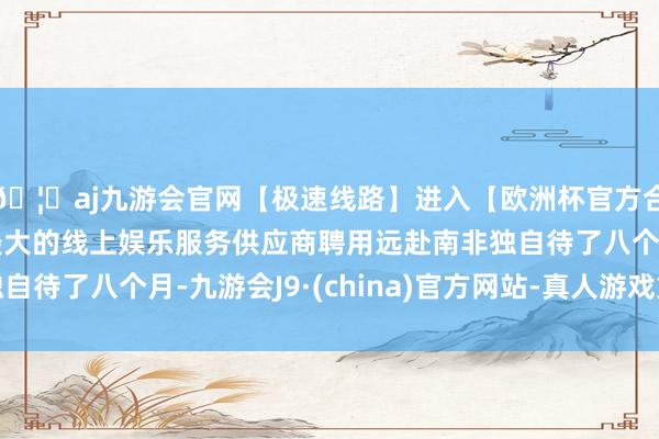 🦄aj九游会官网【极速线路】进入【欧洲杯官方合作网站】华人市场最大的线上娱乐服务供应商聘用远赴南非独自待了八个月-九游会J9·(china)官方网站-真人游戏第一品牌