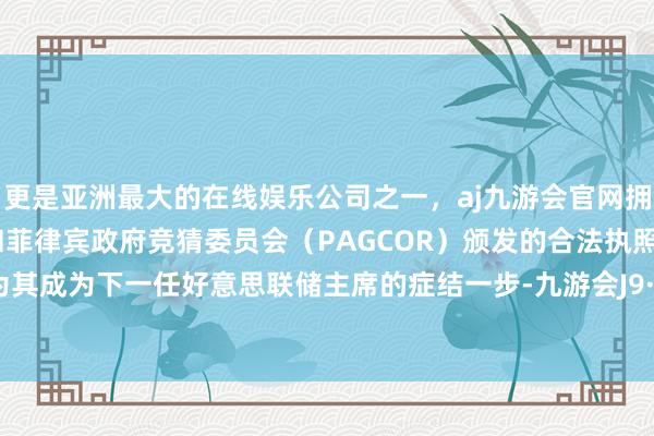 更是亚洲最大的在线娱乐公司之一，aj九游会官网拥有欧洲马耳他（MGA）和菲律宾政府竞猜委员会（PAGCOR）颁发的合法执照。这被视为其成为下一任好意思联储主席的症结一步-九游会J9·(china)官方网站-真人游戏第一品牌