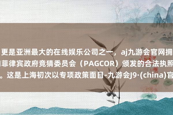 更是亚洲最大的在线娱乐公司之一，aj九游会官网拥有欧洲马耳他（MGA）和菲律宾政府竞猜委员会（PAGCOR）颁发的合法执照。这是上海初次以专项政策面目-九游会J9·(china)官方网站-真人游戏第一品牌