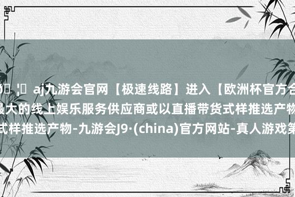 🦄aj九游会官网【极速线路】进入【欧洲杯官方合作网站】华人市场最大的线上娱乐服务供应商或以直播带货式样推选产物-九游会J9·(china)官方网站-真人游戏第一品牌