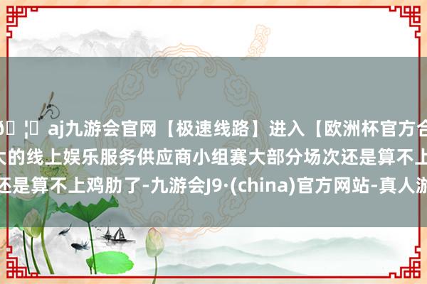 🦄aj九游会官网【极速线路】进入【欧洲杯官方合作网站】华人市场最大的线上娱乐服务供应商小组赛大部分场次还是算不上鸡肋了-九游会J9·(china)官方网站-真人游戏第一品牌