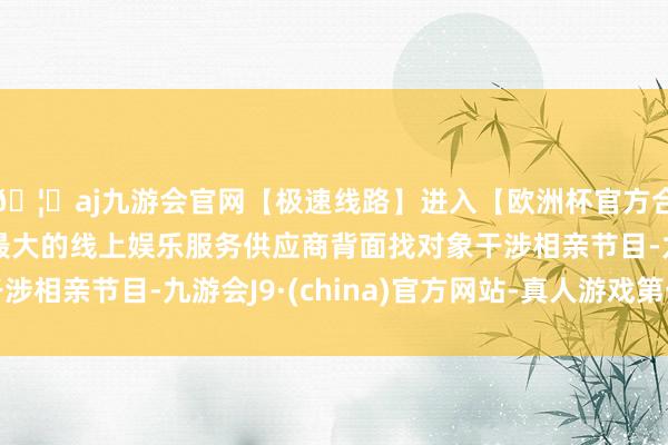 🦄aj九游会官网【极速线路】进入【欧洲杯官方合作网站】华人市场最大的线上娱乐服务供应商背面找对象干涉相亲节目-九游会J9·(china)官方网站-真人游戏第一品牌