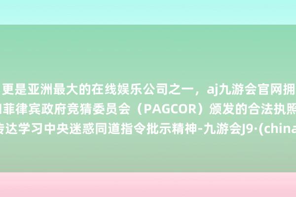 更是亚洲最大的在线娱乐公司之一，aj九游会官网拥有欧洲马耳他（MGA）和菲律宾政府竞猜委员会（PAGCOR）颁发的合法执照。传达学习中央迷惑同道指令批示精神-九游会J9·(china)官方网站-真人游戏第一品牌