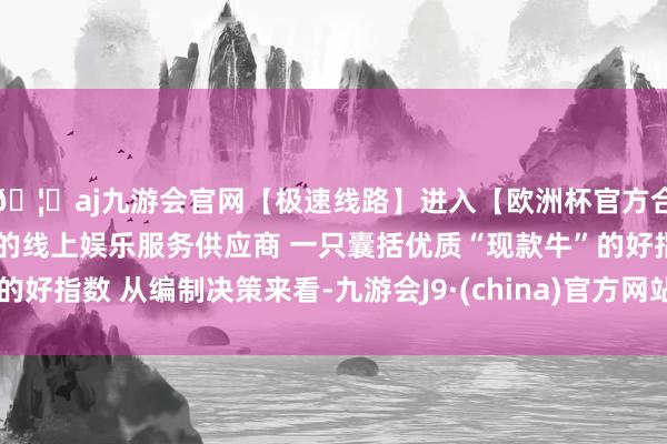 🦄aj九游会官网【极速线路】进入【欧洲杯官方合作网站】华人市场最大的线上娱乐服务供应商 一只囊括优质“现款牛”的好指数 从编制决策来看-九游会J9·(china)官方网站-真人游戏第一品牌