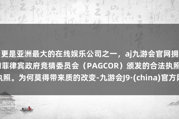 更是亚洲最大的在线娱乐公司之一，aj九游会官网拥有欧洲马耳他（MGA）和菲律宾政府竞猜委员会（PAGCOR）颁发的合法执照。为何莫得带来质的改变-九游会J9·(china)官方网站-真人游戏第一品牌