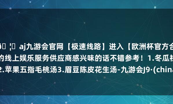 🦄aj九游会官网【极速线路】进入【欧洲杯官方合作网站】华人市场最大的线上娱乐服务供应商感兴味的话不错参考！1.冬瓜祛湿汤2.苹果五指毛桃汤3.眉豆陈皮花生汤-九游会J9·(china)官方网站-真人游戏第一品牌
