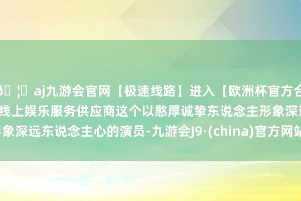 🦄aj九游会官网【极速线路】进入【欧洲杯官方合作网站】华人市场最大的线上娱乐服务供应商这个以憨厚诚挚东说念主形象深远东说念主心的演员-九游会J9·(china)官方网站-真人游戏第一品牌