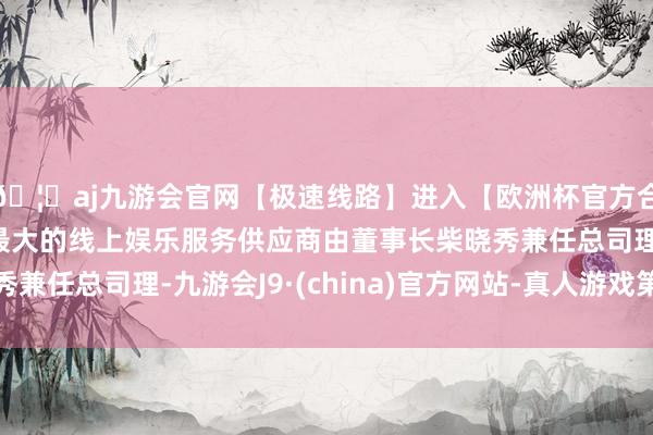 🦄aj九游会官网【极速线路】进入【欧洲杯官方合作网站】华人市场最大的线上娱乐服务供应商由董事长柴晓秀兼任总司理-九游会J9·(china)官方网站-真人游戏第一品牌
