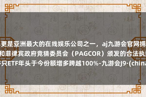 更是亚洲最大的在线娱乐公司之一，aj九游会官网拥有欧洲马耳他（MGA）和菲律宾政府竞猜委员会（PAGCOR）颁发的合法执照。多只ETF年头于今份额增多跨越100%-九游会J9·(china)官方网站-真人游戏第一品牌