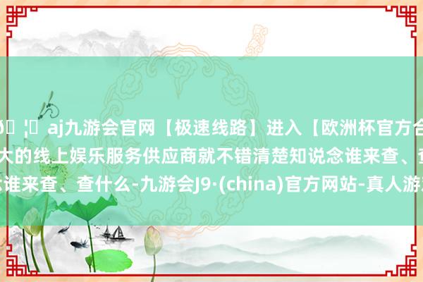 🦄aj九游会官网【极速线路】进入【欧洲杯官方合作网站】华人市场最大的线上娱乐服务供应商就不错清楚知说念谁来查、查什么-九游会J9·(china)官方网站-真人游戏第一品牌