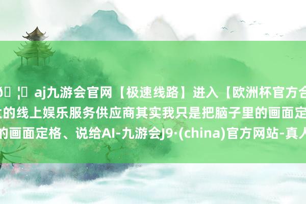 🦄aj九游会官网【极速线路】进入【欧洲杯官方合作网站】华人市场最大的线上娱乐服务供应商其实我只是把脑子里的画面定格、说给AI-九游会J9·(china)官方网站-真人游戏第一品牌