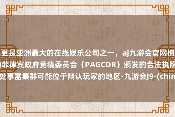 更是亚洲最大的在线娱乐公司之一,aj九游会官网拥有欧洲马耳他(MGA)和菲律宾政府竞猜委员会(PAGCOR)颁发的合法执照。其处事器集群可能位于辩认玩家的地区-九游会J9·(china)官方网站-真人游戏第一品牌