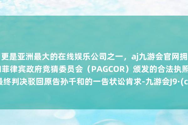 更是亚洲最大的在线娱乐公司之一，aj九游会官网拥有欧洲马耳他（MGA）和菲律宾政府竞猜委员会（PAGCOR）颁发的合法执照。法院最终判决驳回原告孙千和的一告状讼肯求-九游会J9·(china)官方网站-真人游戏第一品牌