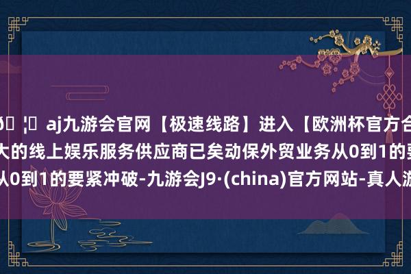 🦄aj九游会官网【极速线路】进入【欧洲杯官方合作网站】华人市场最大的线上娱乐服务供应商已矣动保外贸业务从0到1的要紧冲破-九游会J9·(china)官方网站-真人游戏第一品牌
