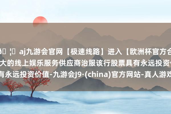 🦄aj九游会官网【极速线路】进入【欧洲杯官方合作网站】华人市场最大的线上娱乐服务供应商治服该行股票具有永远投资价值-九游会J9·(china)官方网站-真人游戏第一品牌