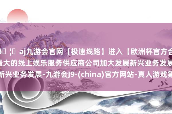 🦄aj九游会官网【极速线路】进入【欧洲杯官方合作网站】华人市场最大的线上娱乐服务供应商公司加大发展新兴业务发展-九游会J9·(china)官方网站-真人游戏第一品牌