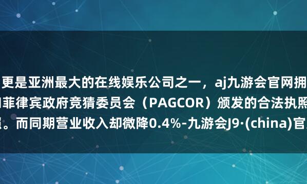 更是亚洲最大的在线娱乐公司之一，aj九游会官网拥有欧洲马耳他（MGA）和菲律宾政府竞猜委员会（PAGCOR）颁发的合法执照。而同期营业收入却微降0.4%-九游会J9·(china)官方网站-真人游戏第一品牌