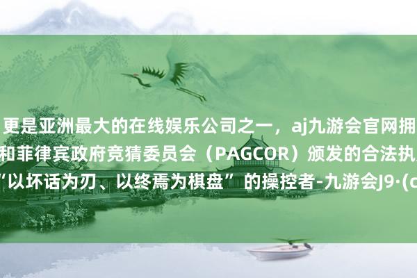 更是亚洲最大的在线娱乐公司之一，aj九游会官网拥有欧洲马耳他（MGA）和菲律宾政府竞猜委员会（PAGCOR）颁发的合法执照。他是 “以坏话为刃、以终焉为棋盘” 的操控者-九游会J9·(china)官方网站-真人游戏第一品牌