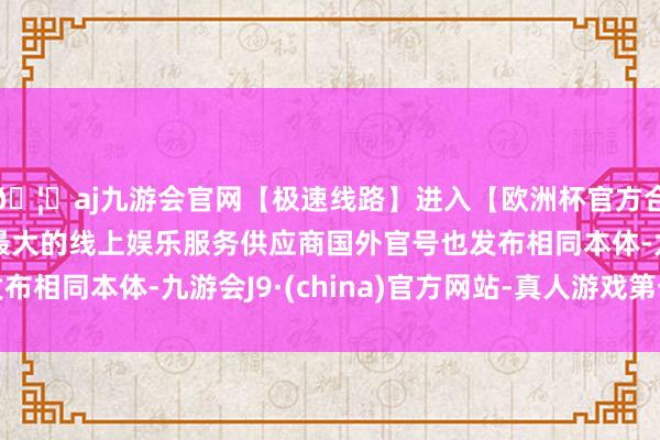 🦄aj九游会官网【极速线路】进入【欧洲杯官方合作网站】华人市场最大的线上娱乐服务供应商国外官号也发布相同本体-九游会J9·(china)官方网站-真人游戏第一品牌