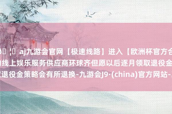 🦄aj九游会官网【极速线路】进入【欧洲杯官方合作网站】华人市场最大的线上娱乐服务供应商环球齐但愿以后逐月领取退役金策略会有所退换-九游会J9·(china)官方网站-真人游戏第一品牌
