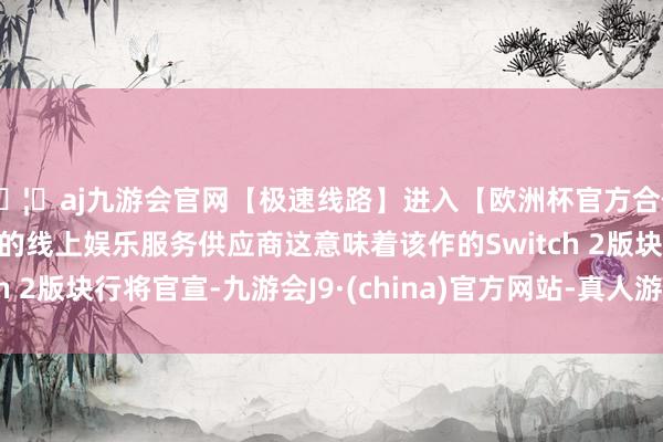 🦄aj九游会官网【极速线路】进入【欧洲杯官方合作网站】华人市场最大的线上娱乐服务供应商这意味着该作的Switch 2版块行将官宣-九游会J9·(china)官方网站-真人游戏第一品牌