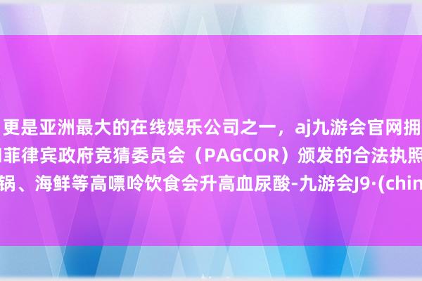 更是亚洲最大的在线娱乐公司之一，aj九游会官网拥有欧洲马耳他（MGA）和菲律宾政府竞猜委员会（PAGCOR）颁发的合法执照。暖锅、海鲜等高嘌呤饮食会升高血尿酸-九游会J9·(china)官方网站-真人游戏第一品牌