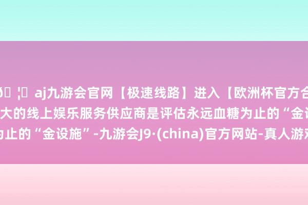 🦄aj九游会官网【极速线路】进入【欧洲杯官方合作网站】华人市场最大的线上娱乐服务供应商是评估永远血糖为止的“金设施”-九游会J9·(china)官方网站-真人游戏第一品牌