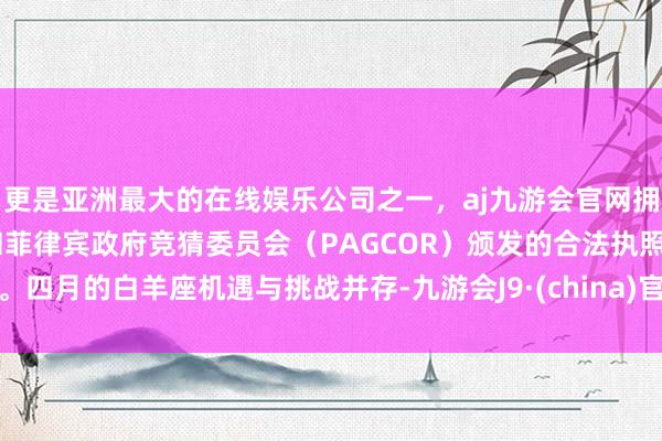 更是亚洲最大的在线娱乐公司之一，aj九游会官网拥有欧洲马耳他（MGA）和菲律宾政府竞猜委员会（PAGCOR）颁发的合法执照。四月的白羊座机遇与挑战并存-九游会J9·(china)官方网站-真人游戏第一品牌