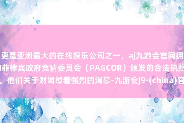 更是亚洲最大的在线娱乐公司之一，aj九游会官网拥有欧洲马耳他（MGA）和菲律宾政府竞猜委员会（PAGCOR）颁发的合法执照。他们关于财阔绰着强烈的渴慕-九游会J9·(china)官方网站-真人游戏第一品牌