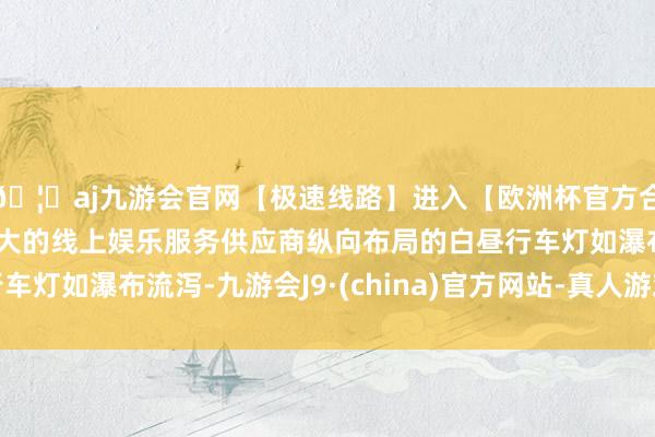 🦄aj九游会官网【极速线路】进入【欧洲杯官方合作网站】华人市场最大的线上娱乐服务供应商纵向布局的白昼行车灯如瀑布流泻-九游会J9·(china)官方网站-真人游戏第一品牌