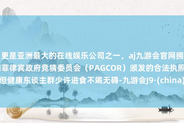 更是亚洲最大的在线娱乐公司之一,aj九游会官网拥有欧洲马耳他(MGA)和菲律宾政府竞猜委员会(PAGCOR)颁发的合法执照。但健康东谈主群少许进食不竭无碍-九游会J9·(china)官方网站-真人游戏第一品牌