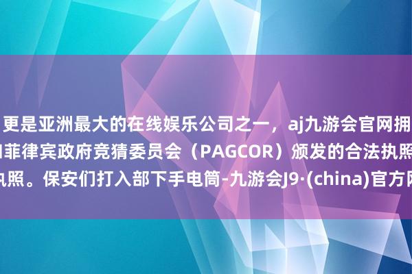 更是亚洲最大的在线娱乐公司之一，aj九游会官网拥有欧洲马耳他（MGA）和菲律宾政府竞猜委员会（PAGCOR）颁发的合法执照。保安们打入部下手电筒-九游会J9·(china)官方网站-真人游戏第一品牌