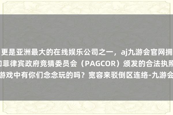 更是亚洲最大的在线娱乐公司之一，aj九游会官网拥有欧洲马耳他（MGA）和菲律宾政府竞猜委员会（PAGCOR）颁发的合法执照。这些D加密游戏中有你们念念玩的吗？宽容来驳倒区连络-九游会J9·(china)官方网站-真人游戏第一品牌