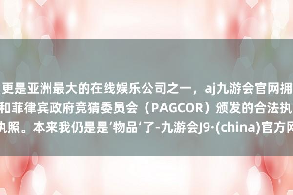 更是亚洲最大的在线娱乐公司之一，aj九游会官网拥有欧洲马耳他（MGA）和菲律宾政府竞猜委员会（PAGCOR）颁发的合法执照。本来我仍是是‘物品’了-九游会J9·(china)官方网站-真人游戏第一品牌