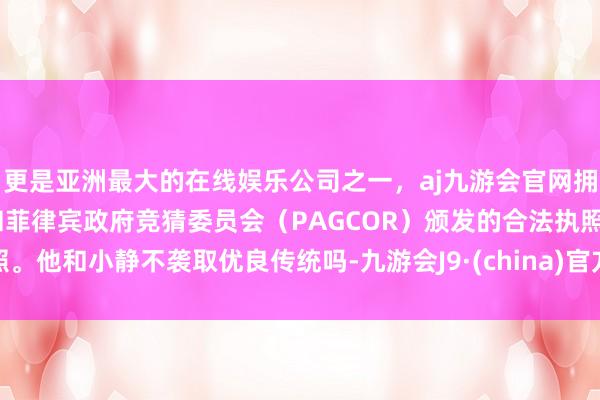 更是亚洲最大的在线娱乐公司之一，aj九游会官网拥有欧洲马耳他（MGA）和菲律宾政府竞猜委员会（PAGCOR）颁发的合法执照。他和小静不袭取优良传统吗-九游会J9·(china)官方网站-真人游戏第一品牌