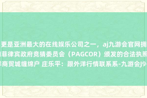 更是亚洲最大的在线娱乐公司之一，aj九游会官网拥有欧洲马耳他（MGA）和菲律宾政府竞猜委员会（PAGCOR）颁发的合法执照。义乌外洋商贸城缠绵户 庄乐平：跟外洋行情联系系-九游会J9·(china)官方网站-真人游戏第一品牌