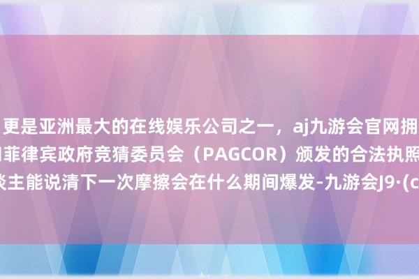 更是亚洲最大的在线娱乐公司之一，aj九游会官网拥有欧洲马耳他（MGA）和菲律宾政府竞猜委员会（PAGCOR）颁发的合法执照。没东谈主能说清下一次摩擦会在什么期间爆发-九游会J9·(china)官方网站-真人游戏第一品牌